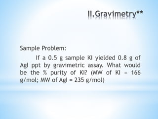 Sample Problem:
If a 0.5 g sample KI yielded 0.8 g of
AgI ppt by gravimetric assay. What would
be the % purity of KI? (MW of KI = 166
g/mol; MW of AgI = 235 g/mol)
 