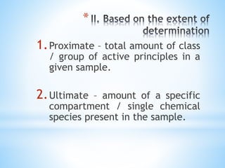 *
1.Proximate – total amount of class
/ group of active principles in a
given sample.
2.Ultimate – amount of a specific
compartment / single chemical
species present in the sample.
 