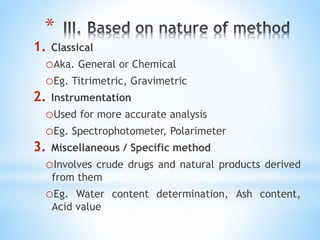 *
1. Classical
oAka. General or Chemical
oEg. Titrimetric, Gravimetric
2. Instrumentation
oUsed for more accurate analysis
oEg. Spectrophotometer, Polarimeter
3. Miscellaneous / Specific method
oInvolves crude drugs and natural products derived
from them
oEg. Water content determination, Ash content,
Acid value
 