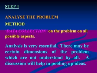 Analysis is very essential. There may be
certain dimensions of the problem
which are not understood by all. A
discussion will help in pooling up ideas.
ANALYSE THE PROBLEM
METHOD
‘DATA COLLECTION’ on the problem on all
possible aspects.
STEP 4
 