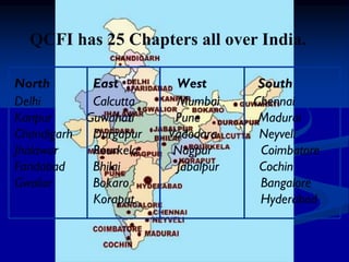North East West South
Delhi Calcutta Mumbai Chennai
Kanpur Guwahati Pune Madurai
Chandigarh Durgapur Vadodara Neyveli
Jhalawar Rourkela Nagpur Coimbatore
Faridabad Bhilai Jabalpur Cochin
Gwalior Bokaro Bangalore
Koraput Hyderabad
QCFI has 25 Chapters all over India.
 