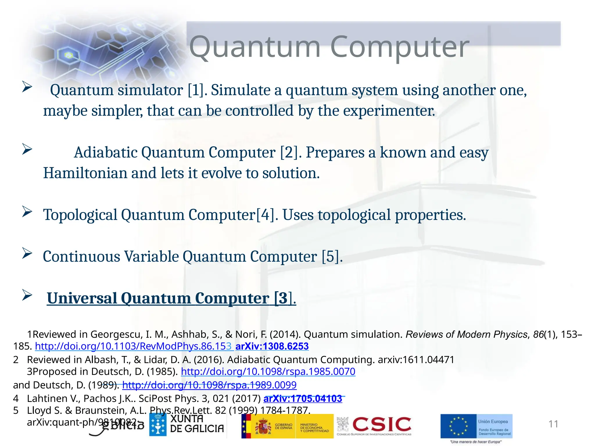 Quantum Computer
 Quantum simulator [1]. Simulate a quantum system using another one,
maybe simpler, that can be controlled by the experimenter.
 Adiabatic Quantum Computer [2]. Prepares a known and easy
Hamiltonian and lets it evolve to solution.
 Topological Quantum Computer[4]. Uses topological properties.
 Continuous Variable Quantum Computer [5].
 Universal Quantum Computer [3].
1Reviewed in Georgescu, I. M., Ashhab, S., & Nori, F. (2014). Quantum simulation. Reviews of Modern Physics, 86(1), 153–
185. http://doi.org/10.1103/RevModPhys.86.153 arXiv:1308.6253
2 Reviewed in Albash, T., & Lidar, D. A. (2016). Adiabatic Quantum Computing. arxiv:1611.04471
3Proposed in Deutsch, D. (1985). http://doi.org/10.1098/rspa.1985.0070
and Deutsch, D. (1989). http://doi.org/10.1098/rspa.1989.0099
4 Lahtinen V., Pachos J.K.. SciPost Phys. 3, 021 (2017) arXiv:1705.04103
5 Lloyd S. & Braunstein, A.L. Phys.Rev.Lett. 82 (1999) 1784-1787.
arXiv:quant-ph/9810082 11
 