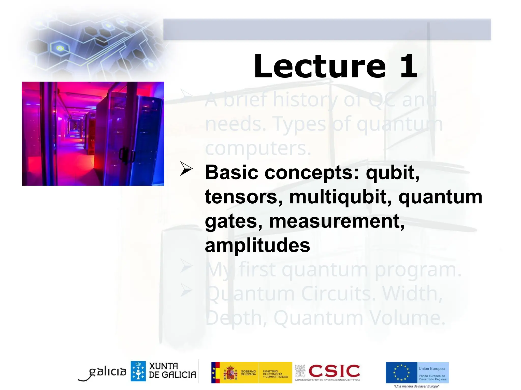 Lecture 1
 A brief history of QC and
needs. Types of quantum
computers.
 Basic concepts: qubit,
tensors, multiqubit, quantum
gates, measurement,
amplitudes
 My first quantum program.
 Quantum Circuits. Width,
Depth, Quantum Volume.
 