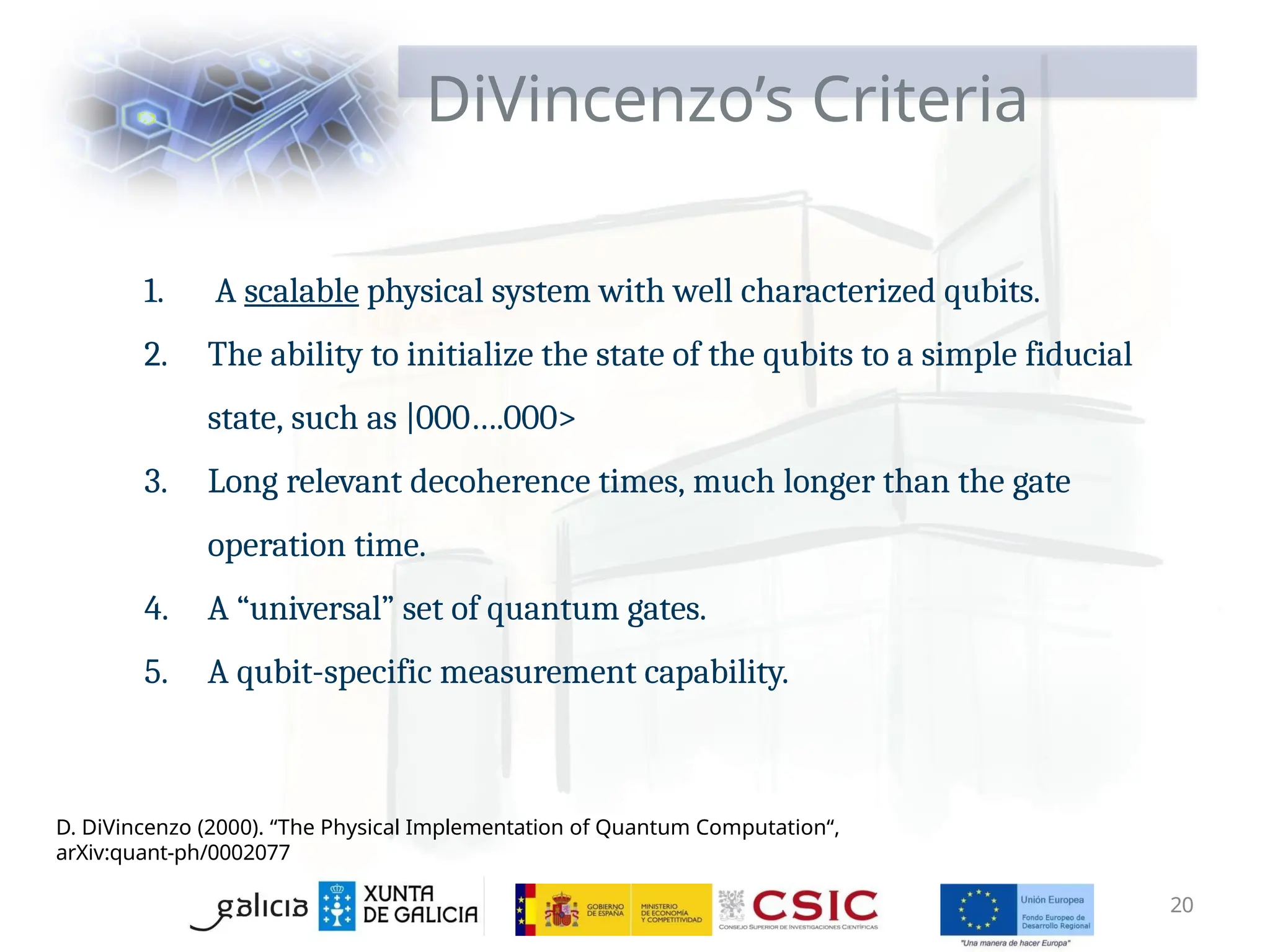 1. A scalable physical system with well characterized qubits.
2. The ability to initialize the state of the qubits to a simple fiducial
state, such as |000….000>
3. Long relevant decoherence times, much longer than the gate
operation time.
4. A “universal” set of quantum gates.
5. A qubit-specific measurement capability.
20
DiVincenzo’s Criteria
D. DiVincenzo (2000). “The Physical Implementation of Quantum Computation“,
arXiv:quant-ph/0002077
 