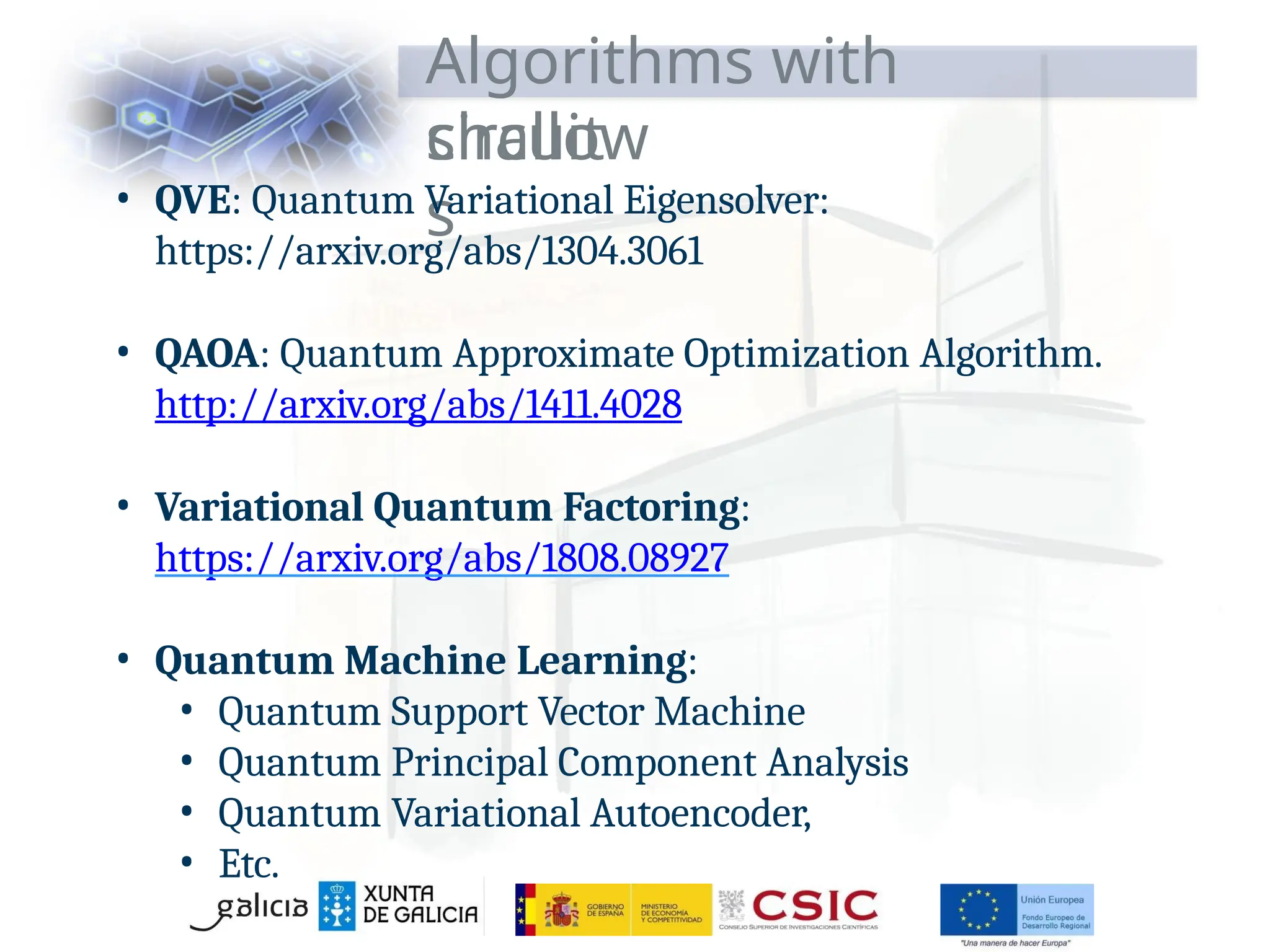 Algorithms with
shallow
circuit
s
• QVE: Quantum Variational Eigensolver:
https://arxiv.org/abs/1304.3061
• QAOA: Quantum Approximate Optimization Algorithm.
http://arxiv.org/abs/1411.4028
• Variational Quantum Factoring:
https://arxiv.org/abs/1808.08927
• Quantum Machine Learning:
• Quantum Support Vector Machine
• Quantum Principal Component Analysis
• Quantum Variational Autoencoder,
• Etc.
 