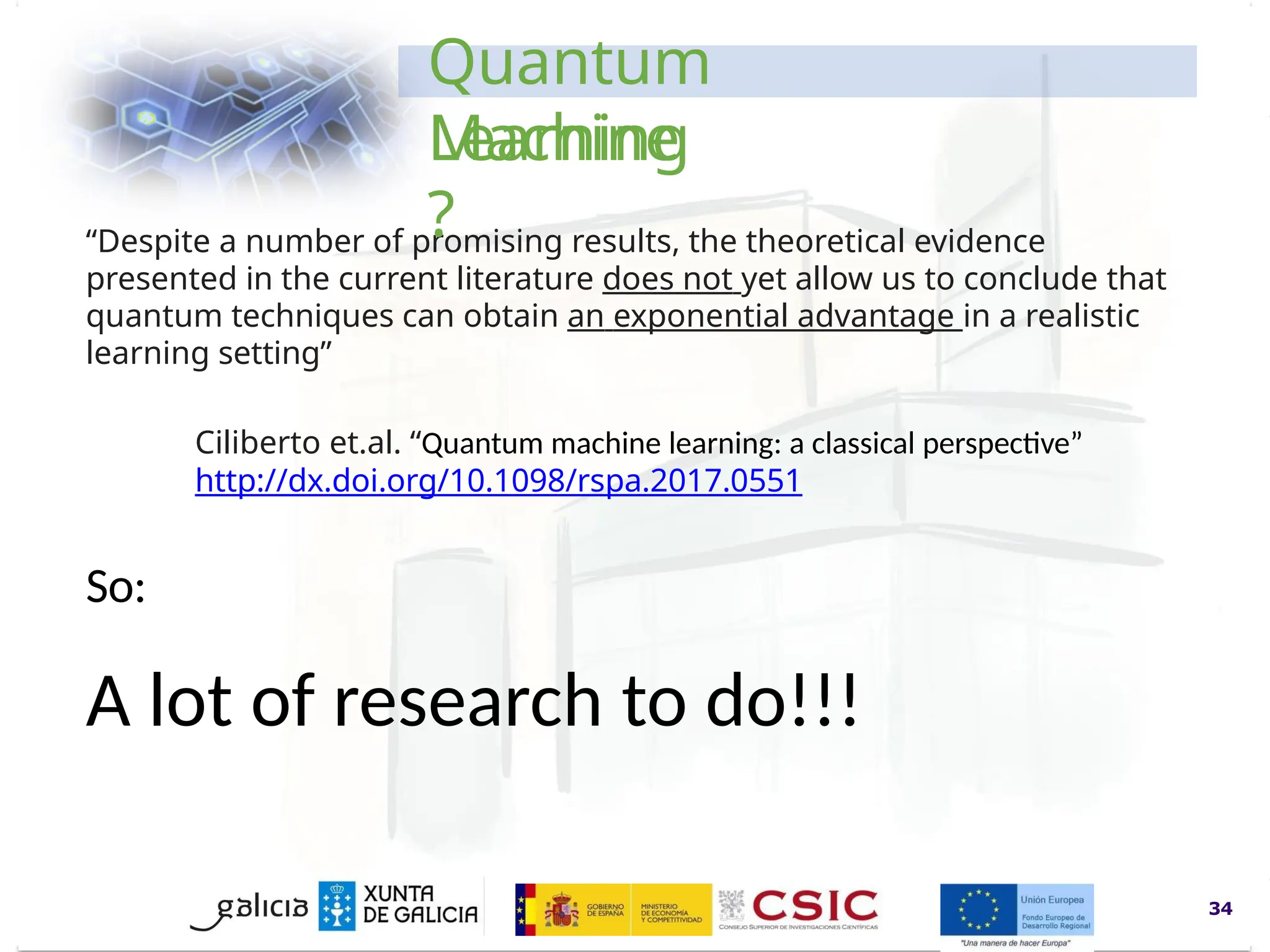 www.inl.int
“Despite a number of promising results, the theoretical evidence
presented in the current literature does not yet allow us to conclude that
quantum techniques can obtain an exponential advantage in a realistic
learning setting”
Ciliberto et.al. “Quantum machine learning: a classical perspective”
http://dx.doi.org/10.1098/rspa.2017.0551
34
Quantum
Machine
Learning
?
So:
A lot of research to do!!!
 