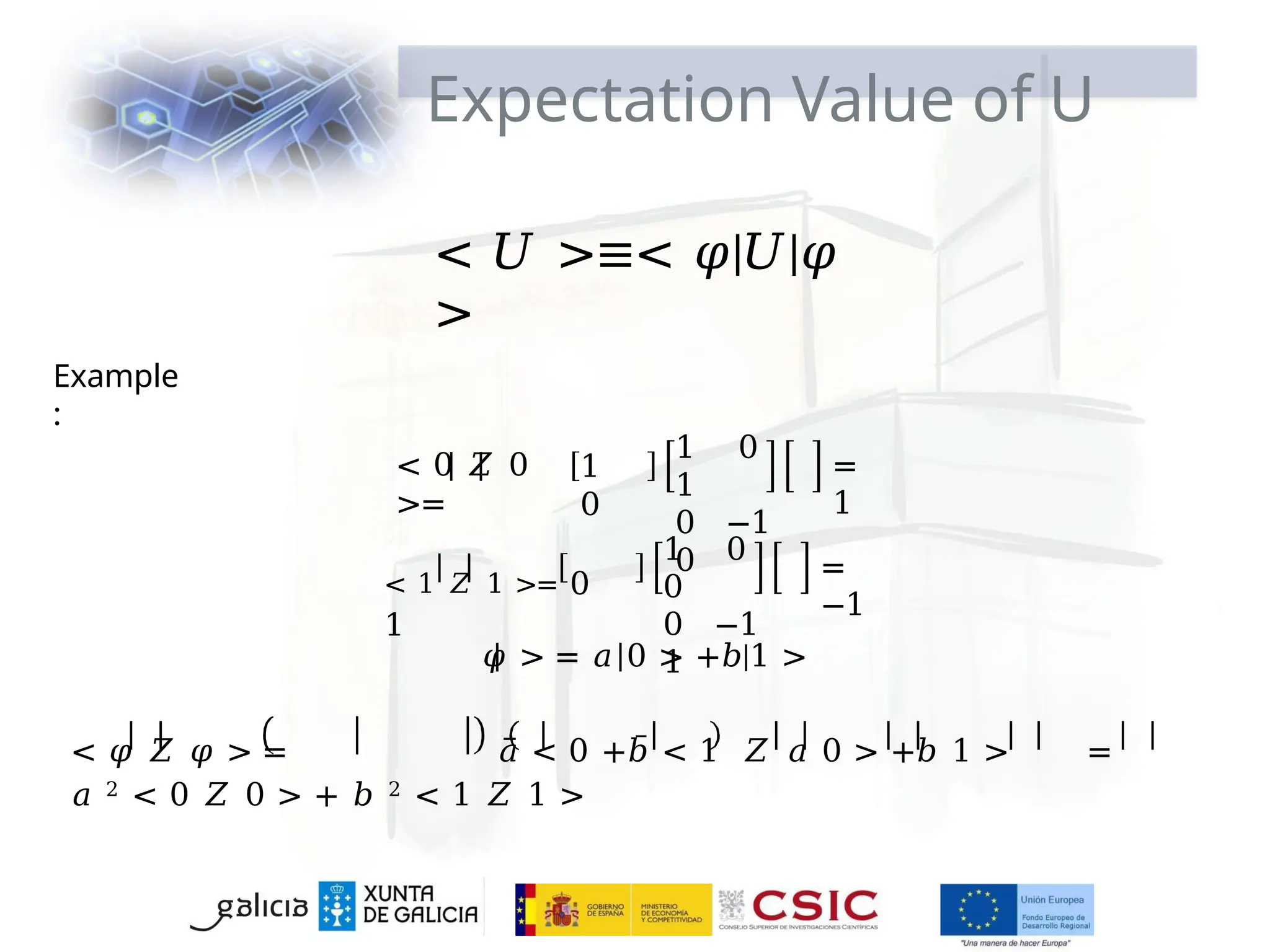 Expectation Value of U
< 𝑈 >≡< 𝜑|𝑈|𝜑
>
Example
:
< 0 𝑍 0
>=
1
0
1 0
1
0 −1
0
=
1
< 1 𝑍 1 >= 0
1
1 0
0
0 −1
1
=
−1
𝜑 > = 𝑎 0 > +𝑏|1 >
< 𝜑 𝑍 𝜑 > = 𝑎̅ < 0 +𝑏̅ < 1 𝑍 𝑎 0 > +𝑏 1 > =
𝑎 2 < 0 𝑍 0 > + 𝑏 2 < 1 𝑍 1 >
 