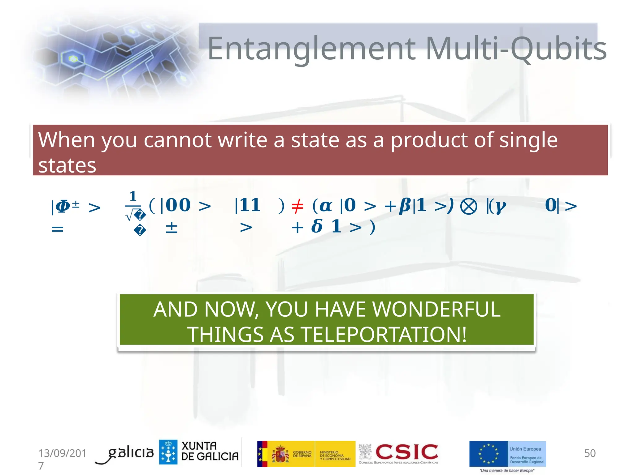 Entanglement Multi-Qubits
13/09/201
7
50
When you cannot write a state as a product of single
states
|𝜱± >
=
𝟏
�
�
𝟎𝟎 >
±
𝟏𝟏
>
≠ (𝜶 |𝟎 > +𝜷|𝟏 >) ⨂ (𝜸 𝟎 >
+ 𝜹 𝟏 > )
AND NOW, YOU HAVE WONDERFUL
THINGS AS TELEPORTATION!
 