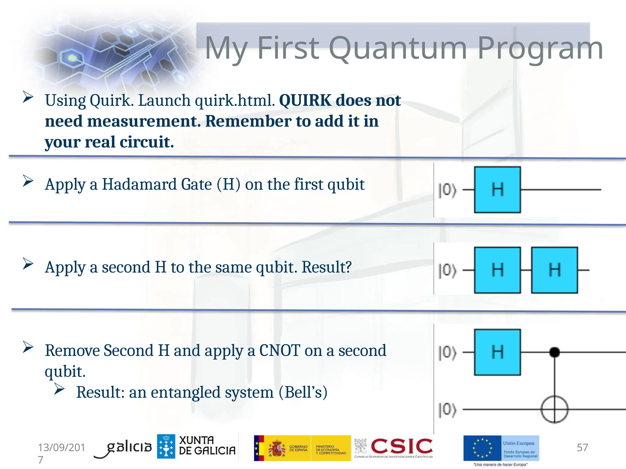 My First Quantum Program
 Using Quirk. Launch quirk.html. QUIRK does not
need measurement. Remember to add it in
your real circuit.
 Apply a Hadamard Gate (H) on the first qubit
 Apply a second H to the same qubit. Result?
 Remove Second H and apply a CNOT on a second
qubit.
 Result: an entangled system (Bell’s)
13/09/201
7
57
 