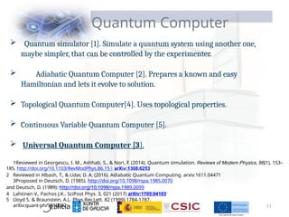 Quantum Computer
 Quantum simulator [1]. Simulate a quantum system using another one,
maybe simpler, that can be controlled by the experimenter.
 Adiabatic Quantum Computer [2]. Prepares a known and easy
Hamiltonian and lets it evolve to solution.
 Topological Quantum Computer[4]. Uses topological properties.
 Continuous Variable Quantum Computer [5].
 Universal Quantum Computer [3].
1Reviewed in Georgescu, I. M., Ashhab, S., & Nori, F. (2014). Quantum simulation. Reviews of Modern Physics, 86(1), 153–
185. http://doi.org/10.1103/RevModPhys.86.153 arXiv:1308.6253
2 Reviewed in Albash, T., & Lidar, D. A. (2016). Adiabatic Quantum Computing. arxiv:1611.04471
3Proposed in Deutsch, D. (1985). http://doi.org/10.1098/rspa.1985.0070
and Deutsch, D. (1989). http://doi.org/10.1098/rspa.1989.0099
4 Lahtinen V., Pachos J.K.. SciPost Phys. 3, 021 (2017) arXiv:1705.04103
5 Lloyd S. & Braunstein, A.L. Phys.Rev.Lett. 82 (1999) 1784-1787.
arXiv:quant-ph/9810082 11
 