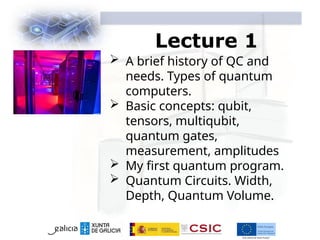 Lecture 1
 A brief history of QC and
needs. Types of quantum
computers.
 Basic concepts: qubit,
tensors, multiqubit,
quantum gates,
measurement, amplitudes
 My first quantum program.
 Quantum Circuits. Width,
Depth, Quantum Volume.
 