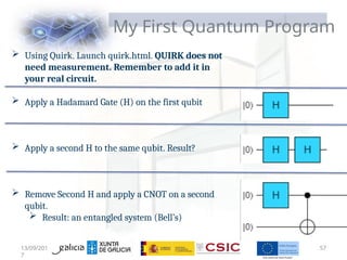 My First Quantum Program
 Using Quirk. Launch quirk.html. QUIRK does not
need measurement. Remember to add it in
your real circuit.
 Apply a Hadamard Gate (H) on the first qubit
 Apply a second H to the same qubit. Result?
 Remove Second H and apply a CNOT on a second
qubit.
 Result: an entangled system (Bell’s)
13/09/201
7
57
 