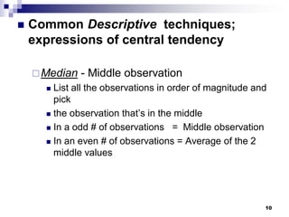 10
 Common Descriptive techniques;
expressions of central tendency
Median - Middle observation
 List all the observations in order of magnitude and
pick
 the observation that’s in the middle
 In a odd # of observations = Middle observation
 In an even # of observations = Average of the 2
middle values
 