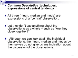 12
 Common Descriptive techniques;
expressions of central tendency
 All three (mean, median and mode) are
expressions of a “central” observation,
 but they don’t say anything about the
observations as a whole – such as “Are they
close together?”
 Although we can look at all the individual
observations, the mean, median and modes by
themselves do not give us any indication about
the dispersion of the observations.
 