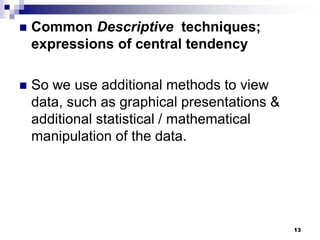 13
 Common Descriptive techniques;
expressions of central tendency
 So we use additional methods to view
data, such as graphical presentations &
additional statistical / mathematical
manipulation of the data.
 