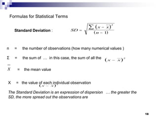 18
Formulas for Statistical Terms
 
 
SD
x x
n




2
1
x
 
x x

2
Standard Deviation :
n = the number of observations (how many numerical values )
Σ = the sum of … in this case, the sum of all the
= the mean value
X = the value of each individual observation
The Standard Deviation is an expression of dispersion … the greater the
SD, the more spread out the observations are
 
x x

2
 