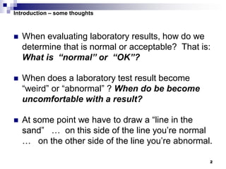 2
Introduction – some thoughts
 When evaluating laboratory results, how do we
determine that is normal or acceptable? That is:
What is “normal” or “OK”?
 When does a laboratory test result become
“weird” or “abnormal” ? When do be become
uncomfortable with a result?
 At some point we have to draw a “line in the
sand” … on this side of the line you’re normal
… on the other side of the line you’re abnormal.
 