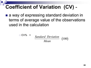 20
Coefficient of Variation (CV) -
 a way of expressing standard deviation in
terms of average value of the observations
used in the calculation
 CV% =
 
Sandard Deviation
Mean
100
 