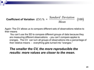 21
Coefficient of Variation (CV) % =  
Sandard Deviation
Mean
100
Again: The CV allows us to compare different sets of observations relative to
their means
You can’t use the SD to compare different groups of data because they
are measuring different observations - you can’t compare apples to
oranges. The CV can turn all groups of observations into a percentage of
their relative means - everything gets turned into “oranges.”
The smaller the CV, the more reproducible the
results: more values are closer to the mean.
 
