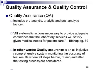 22
Quality Assurance & Quality Control
 Quality Assurance (QA)
 Includes pre-analytic, analytic and post analytic
factors.
 “All systematic actions necessary to provide adequate
confidence that the laboratory services will satisfy
given medical needs for patient care.” – Bishop pg. 69
 In other words: Quality assurance is an all inclusive
/ comprehensive system monitoring the accuracy of
test results where all steps before, during and after
the testing process are considered.
 