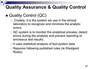 23
Quality Assurance & Quality Control
 Quality Control (QC)
 Crudely, it is the system we use in the clinical
laboratory to recognize and minimize the analytic
errors.
 QC system is to monitor the analytical process; detect
errors during the analysis and prevent reporting of
erroneous test results.
 It uses statistical analysis of test system data
 Requires following published rules (ie Westgard
Rules)
 