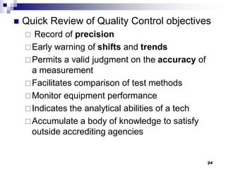 24
 Quick Review of Quality Control objectives
 Record of precision
Early warning of shifts and trends
Permits a valid judgment on the accuracy of
a measurement
Facilitates comparison of test methods
Monitor equipment performance
Indicates the analytical abilities of a tech
Accumulate a body of knowledge to satisfy
outside accrediting agencies
 
