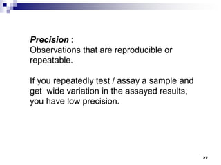27
Precision :
Observations that are reproducible or
repeatable.
If you repeatedly test / assay a sample and
get wide variation in the assayed results,
you have low precision.
 
