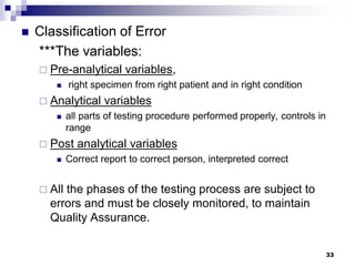 33
 Classification of Error
***The variables:
 Pre-analytical variables,
 right specimen from right patient and in right condition
 Analytical variables
 all parts of testing procedure performed properly, controls in
range
 Post analytical variables
 Correct report to correct person, interpreted correct
 All the phases of the testing process are subject to
errors and must be closely monitored, to maintain
Quality Assurance.
 