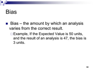 Bias
 Bias – the amount by which an analysis
varies from the correct result.
Example, If the Expected Value is 50 units,
and the result of an analysis is 47, the bias is
3 units.
34
 