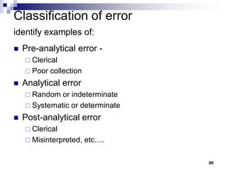 35
Classification of error
identify examples of:
 Pre-analytical error -
 Clerical
 Poor collection
 Analytical error
 Random or indeterminate
 Systematic or determinate
 Post-analytical error
 Clerical
 Misinterpreted, etc….
 