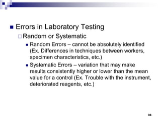  Errors in Laboratory Testing
Random or Systematic
 Random Errors – cannot be absolutely identified
(Ex. Differences in techniques between workers,
specimen characteristics, etc.)
 Systematic Errors – variation that may make
results consistently higher or lower than the mean
value for a control (Ex. Trouble with the instrument,
deteriorated reagents, etc.)
36
 