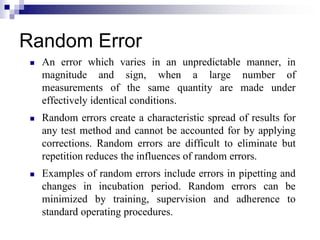 Random Error
 An error which varies in an unpredictable manner, in
magnitude and sign, when a large number of
measurements of the same quantity are made under
effectively identical conditions.
 Random errors create a characteristic spread of results for
any test method and cannot be accounted for by applying
corrections. Random errors are difficult to eliminate but
repetition reduces the influences of random errors.
 Examples of random errors include errors in pipetting and
changes in incubation period. Random errors can be
minimized by training, supervision and adherence to
standard operating procedures.
 