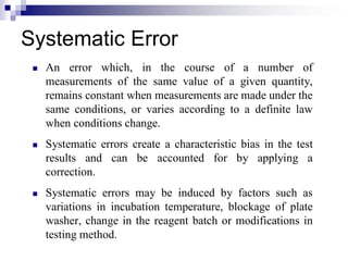 Systematic Error
 An error which, in the course of a number of
measurements of the same value of a given quantity,
remains constant when measurements are made under the
same conditions, or varies according to a definite law
when conditions change.
 Systematic errors create a characteristic bias in the test
results and can be accounted for by applying a
correction.
 Systematic errors may be induced by factors such as
variations in incubation temperature, blockage of plate
washer, change in the reagent batch or modifications in
testing method.
 