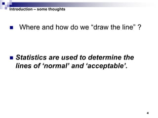 4
Introduction – some thoughts
 Where and how do we “draw the line” ?
 Statistics are used to determine the
lines of ‘normal’ and ‘acceptable’.
 