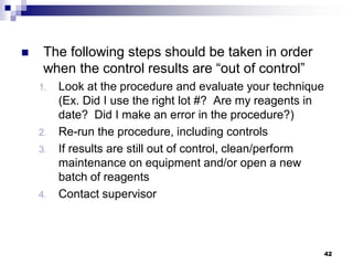  The following steps should be taken in order
when the control results are “out of control”
1. Look at the procedure and evaluate your technique
(Ex. Did I use the right lot #? Are my reagents in
date? Did I make an error in the procedure?)
2. Re-run the procedure, including controls
3. If results are still out of control, clean/perform
maintenance on equipment and/or open a new
batch of reagents
4. Contact supervisor
42
 
