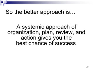 So the better approach is…
A systemic approach of
organization, plan, review, and
action gives you the
best chance of success.
47
 