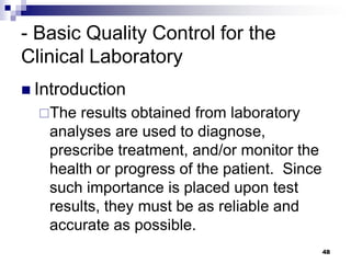 - Basic Quality Control for the
Clinical Laboratory
 Introduction
The results obtained from laboratory
analyses are used to diagnose,
prescribe treatment, and/or monitor the
health or progress of the patient. Since
such importance is placed upon test
results, they must be as reliable and
accurate as possible.
48
 