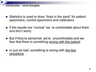 5
Introduction – some thoughts
 Statistics is used to draw “lines in the sand” for patient
specimens, control specimens and calibrators
 If the results are “normal” we ‘re comfortable about them
and don’t worry
 But if they’re abnormal, we’re uncomfortable and we
fear that there is something wrong with the patient
 or just as bad, something is wrong with the test
procedure .
 