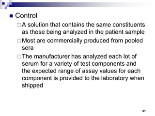  Control
A solution that contains the same constituents
as those being analyzed in the patient sample
Most are commercially produced from pooled
sera
The manufacturer has analyzed each lot of
serum for a variety of test components and
the expected range of assay values for each
component is provided to the laboratory when
shipped
51
 
