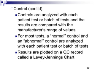 Control (cont’d)
Controls are analyzed with each
patient test or batch of tests and the
results are compared with the
manufacturer’s range of values
For most tests, a “normal” control and
an “abnormal” control are analyzed
with each patient test or batch of tests
Results are plotted on a QC record
called a Levey-Jennings Chart
52
 