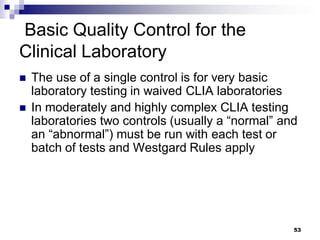 Basic Quality Control for the
Clinical Laboratory
 The use of a single control is for very basic
laboratory testing in waived CLIA laboratories
 In moderately and highly complex CLIA testing
laboratories two controls (usually a “normal” and
an “abnormal”) must be run with each test or
batch of tests and Westgard Rules apply
53
 