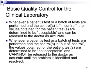 Basic Quality Control for the
Clinical Laboratory
 Whenever a patient’s test or a batch of tests are
performed and the control(s) is “in control”, the
values obtained for the patient test(s) are
determined to be “acceptable” and can be
released to the doctor as accurate.
 Whenever a patient’s test or a batch of tests are
performed and the control(s) is “out of control”,
the values obtained for the patient test(s) are
determined to be “not acceptable” and
CANNNOT be released to the doctor as
accurate until the problem is identified and
resolved.
54
 