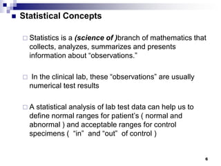 6
 Statistical Concepts
 Statistics is a (science of )branch of mathematics that
collects, analyzes, summarizes and presents
information about “observations.”
 In the clinical lab, these “observations” are usually
numerical test results
 A statistical analysis of lab test data can help us to
define normal ranges for patient’s ( normal and
abnormal ) and acceptable ranges for control
specimens ( “in” and “out” of control )
 