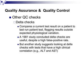 Quality Assurance & Quality Control
 Other QC checks
Delta checks
 Compares a current test result on a patient to
last run patient test, flagging results outside
expected physiological variation.
 A 1981 study concluded delta checks are
useful, despite a high false-positive rate.
 But another study suggests looking at delta
checks with tests that have a high clinical
correlation (e.g., ALT and AST)
 