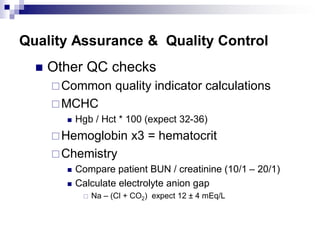 Quality Assurance & Quality Control
 Other QC checks
Common quality indicator calculations
MCHC
 Hgb / Hct * 100 (expect 32-36)
Hemoglobin x3 = hematocrit
Chemistry
 Compare patient BUN / creatinine (10/1 – 20/1)
 Calculate electrolyte anion gap
 Na – (Cl + CO2) expect 12 ± 4 mEq/L
 