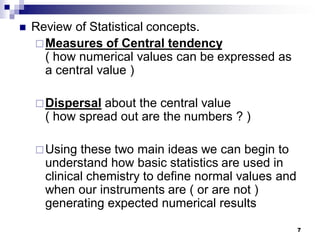 7
 Review of Statistical concepts.
Measures of Central tendency
( how numerical values can be expressed as
a central value )
Dispersal about the central value
( how spread out are the numbers ? )
Using these two main ideas we can begin to
understand how basic statistics are used in
clinical chemistry to define normal values and
when our instruments are ( or are not )
generating expected numerical results
 