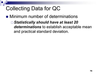 70
Collecting Data for QC
 Minimum number of determinations
Statistically should have at least 20
determinations to establish acceptable mean
and practical standard deviation.
 