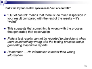 73
But what if your control specimen is “out of control?”
 “Out of control” means that there is too much dispersion in
your result compared with the rest of the results – it’s
“weird”
 This suggests that something is wrong with the process
that generated that observation
 Patient test results cannot be reported to physicians when
there is something wrong with the testing process that is
generating inaccurate reports
 Remember … No information is better than wrong
information
 
