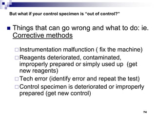 74
But what if your control specimen is “out of control?”
 Things that can go wrong and what to do: ie.
Corrective methods
Instrumentation malfunction ( fix the machine)
Reagents deteriorated, contaminated,
improperly prepared or simply used up (get
new reagents)
Tech error (identify error and repeat the test)
Control specimen is deteriorated or improperly
prepared (get new control)
 