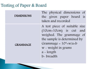DIMENSIONS
The physical dimensions of
the given paper board is
taken and recorded
GRAMMAGE
A test piece of suitable size
(10cm×10cm) is cut and
weighed. The grammage of
the sample is determined by
Grammage = 104×w/a×b
w - weight in grams
a - length
b- breadth
 